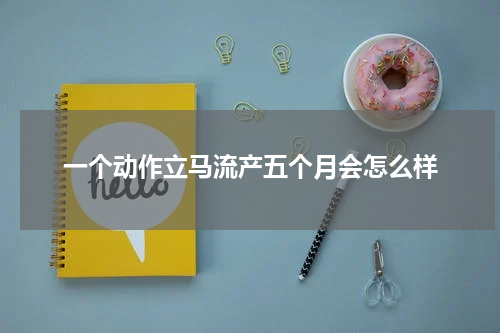 一个动作立马流产五个月会怎么样