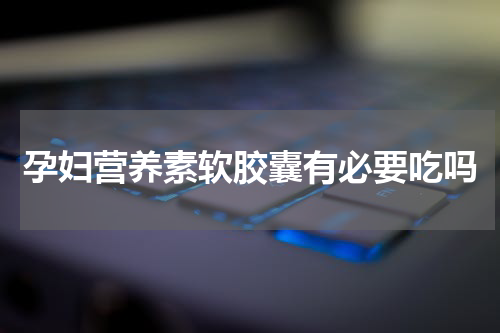 孕妇营养素软胶囊有必要吃吗