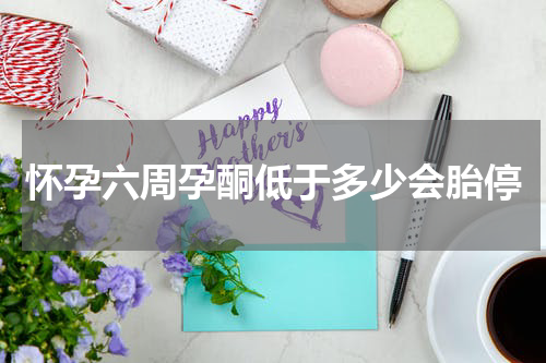 怀孕六周孕酮低于多少会胎停