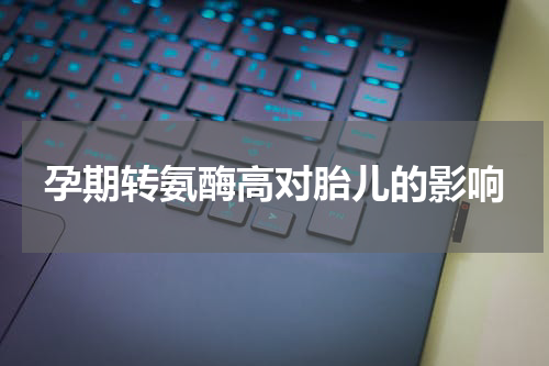 孕期转氨酶高对胎儿的影响
