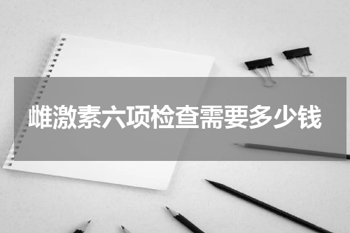 雌激素六项检查需要多少钱