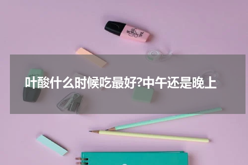 叶酸什么时候吃最好?中午还是晚上