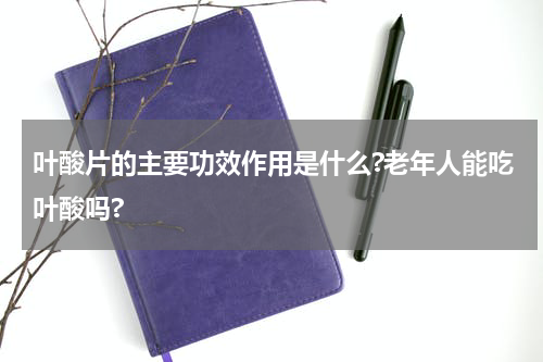 叶酸片的主要功效作用是什么?老年人能吃叶酸吗?