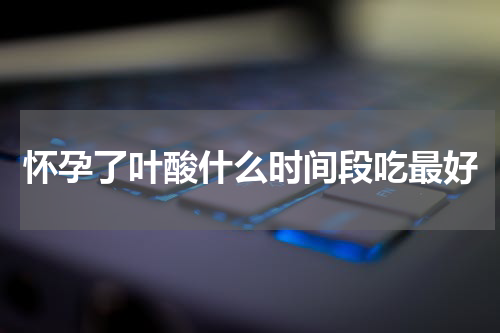 怀孕了叶酸什么时间段吃最好