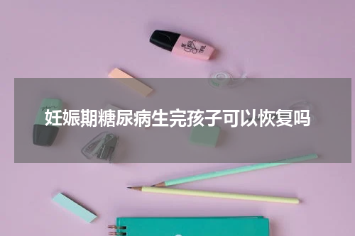 妊娠期糖尿病生完孩子可以恢复吗