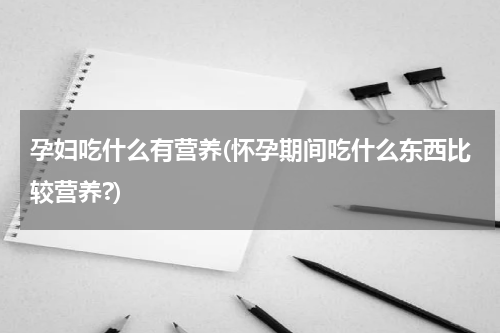 孕妇吃什么有营养(怀孕期间吃什么东西比较营养?)