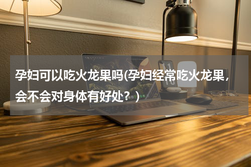 孕妇可以吃火龙果吗(孕妇经常吃火龙果，会不会对身体有好处？)
