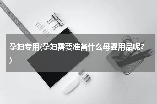 孕妇专用(孕妇需要准备什么母婴用品呢?)