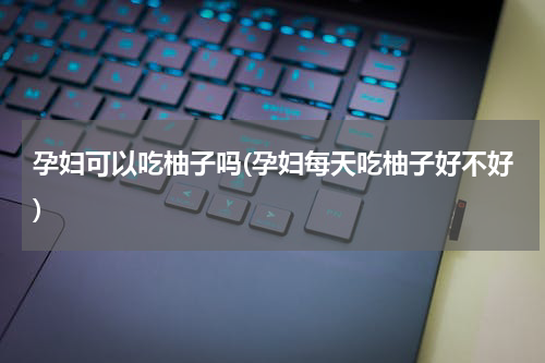 孕妇可以吃柚子吗(孕妇每天吃柚子好不好)