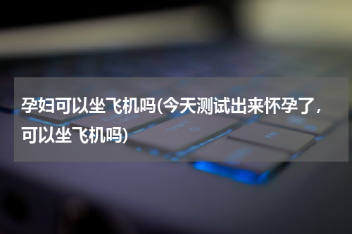 孕妇可以坐飞机吗(今天测试出来怀孕了，可以坐飞机吗)