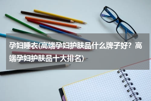 孕妇睡衣(高端孕妇护肤品什么牌子好？高端孕妇护肤品十大排名)