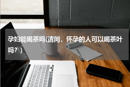 孕妇能喝茶吗(请问，怀孕的人可以喝茶叶吗？)