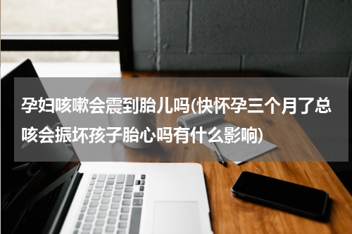 孕妇咳嗽会震到胎儿吗(快怀孕三个月了总咳会振坏孩子胎心吗有什么影响)