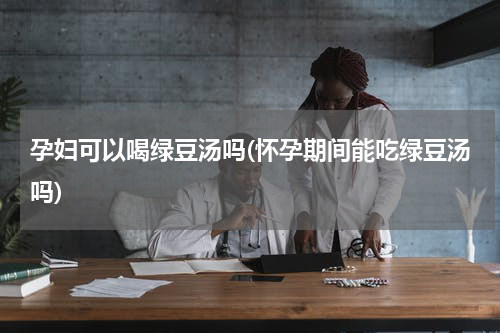 孕妇可以喝绿豆汤吗(怀孕期间能吃绿豆汤吗)