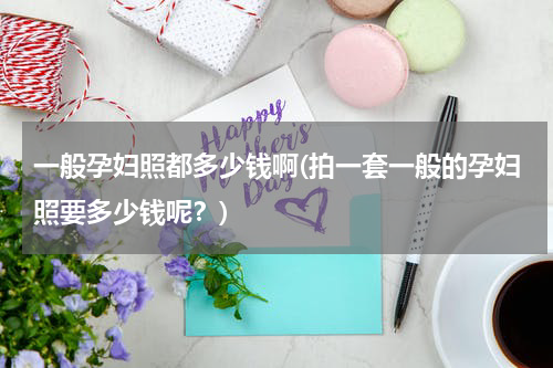 一般孕妇照都多少钱啊(拍一套一般的孕妇照要多少钱呢？)