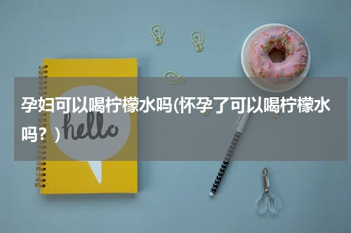 孕妇可以喝柠檬水吗(怀孕了可以喝柠檬水吗？)