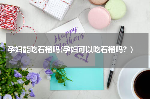 孕妇能吃石榴吗(孕妇可以吃石榴吗？)