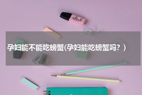 孕妇能不能吃螃蟹(孕妇能吃螃蟹吗？)