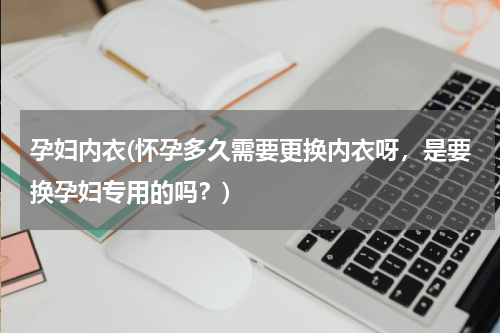 孕妇内衣(怀孕多久需要更换内衣呀，是要换孕妇专用的吗？)