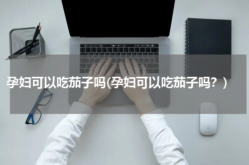 孕妇可以吃茄子吗(孕妇可以吃茄子吗？)