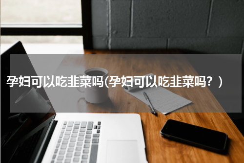 孕妇可以吃韭菜吗(孕妇可以吃韭菜吗？)