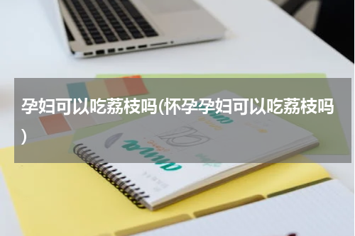 孕妇可以吃荔枝吗(怀孕孕妇可以吃荔枝吗)