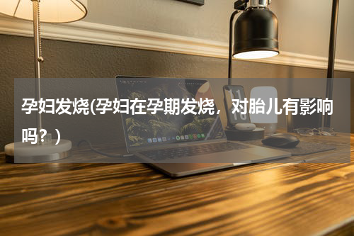 孕妇发烧(孕妇在孕期发烧，对胎儿有影响吗？)