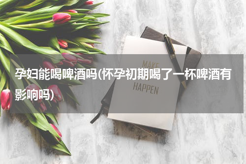 孕妇能喝啤酒吗(怀孕初期喝了一杯啤酒有影响吗)