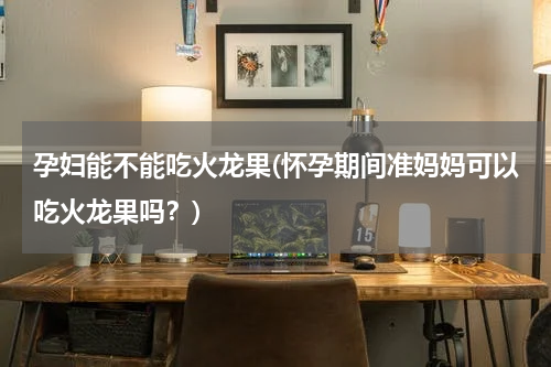 孕妇能不能吃火龙果(怀孕期间准妈妈可以吃火龙果吗？)