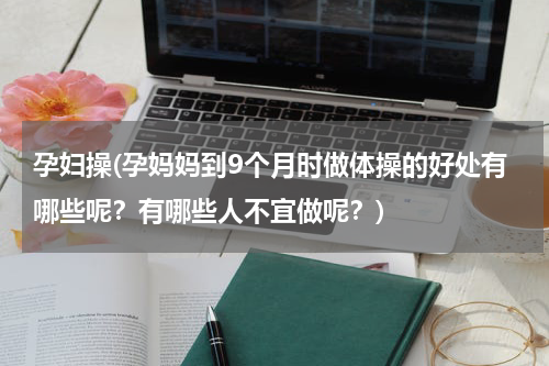 孕妇操(孕妈妈到9个月时做体操的好处有哪些呢？有哪些人不宜做呢？)