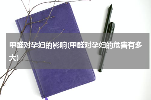 甲醛对孕妇的影响(甲醛对孕妇的危害有多大)