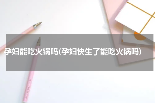 孕妇能吃火锅吗(孕妇快生了能吃火锅吗)