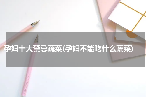 孕妇十大禁忌蔬菜(孕妇不能吃什么蔬菜)
