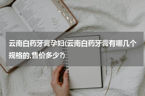 云南白药牙膏孕妇(云南白药牙膏有哪几个规格的,售价多少?)