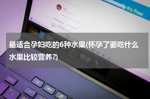 最适合孕妇吃的6种水果(怀孕了要吃什么水果比较营养?)