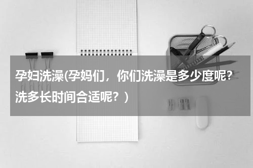 孕妇洗澡(孕妈们，你们洗澡是多少度呢？洗多长时间合适呢？)