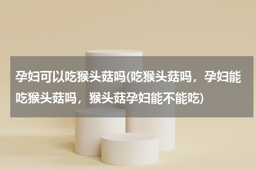 孕妇可以吃猴头菇吗(吃猴头菇吗，孕妇能吃猴头菇吗，猴头菇孕妇能不能吃)