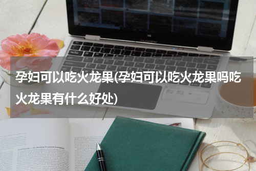 孕妇可以吃火龙果(孕妇可以吃火龙果吗吃火龙果有什么好处)