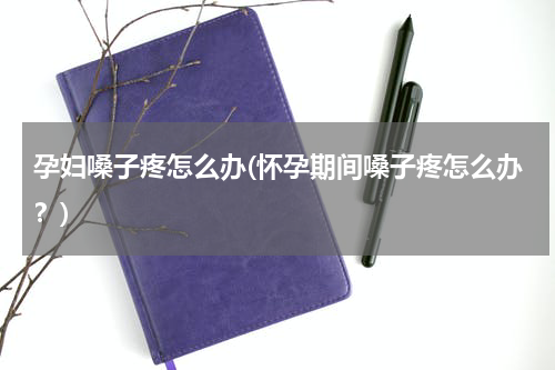 孕妇嗓子疼怎么办(怀孕期间嗓子疼怎么办？)
