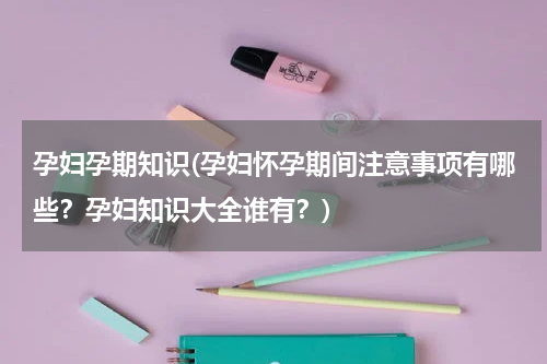 孕妇孕期知识(孕妇怀孕期间注意事项有哪些？孕妇知识大全谁有？)