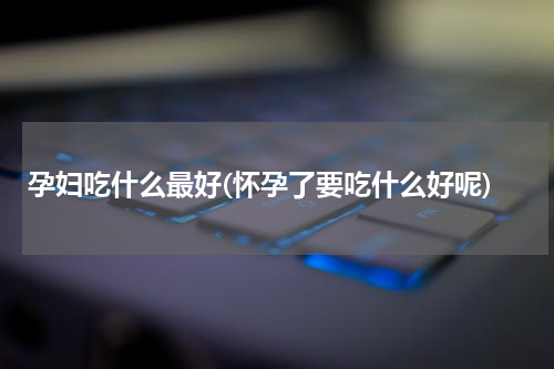 孕妇吃什么最好(怀孕了要吃什么好呢)