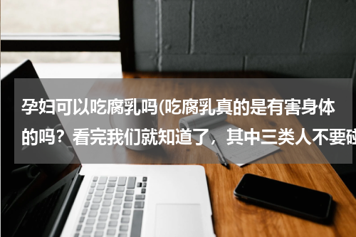孕妇可以吃腐乳吗(吃腐乳真的是有害身体的吗？看完我们就知道了，其中三类人不要碰)