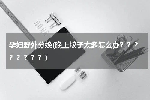 孕妇野外分娩(晚上蚊子太多怎么办？？？？？？？？)