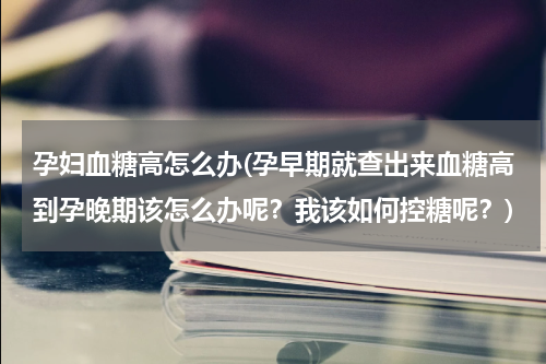孕妇血糖高怎么办(孕早期就查出来血糖高到孕晚期该怎么办呢？我该如何控糖呢？)