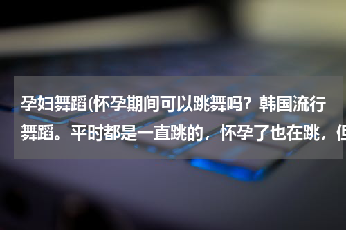 孕妇舞蹈(怀孕期间可以跳舞吗？韩国流行舞蹈。平时都是一直跳的，怀孕了也在跳，但是肚子日渐大了起来，还可以跳吗)