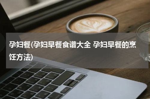 孕妇餐(孕妇早餐食谱大全 孕妇早餐的烹饪方法)