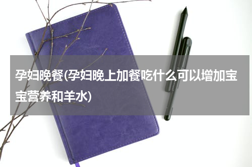 孕妇晚餐(孕妇晚上加餐吃什么可以增加宝宝营养和羊水)