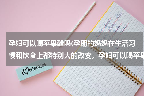 孕妇可以喝苹果醋吗(孕期的妈妈在生活习惯和饮食上都特别大的改变，孕妇可以喝苹果醋吗？)
