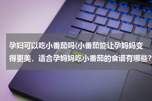 孕妇可以吃小番茄吗(小番茄能让孕妈妈变得更美，适合孕妈妈吃小番茄的食谱有哪些？)