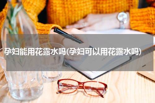 孕妇能用花露水吗(孕妇可以用花露水吗)